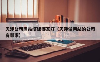 贺州天津公司网站搭建哪家好（天津做网站的公司有哪家）