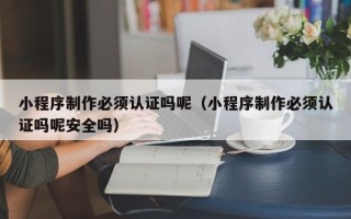 贺州小程序制作必须认证吗呢（小程序制作必须认证吗呢安全吗）