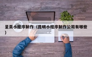 贺州呈贡小程序制作（昆明小程序制作公司有哪些）