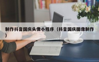 贺州制作抖音国庆头像小程序（抖音国庆图像制作）