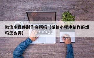 贺州微信小程序制作麻烦吗（微信小程序制作麻烦吗怎么弄）