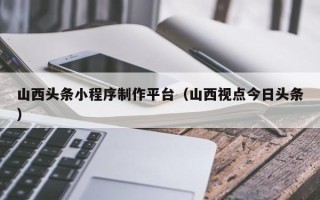贺州山西头条小程序制作平台（山西视点今日头条）